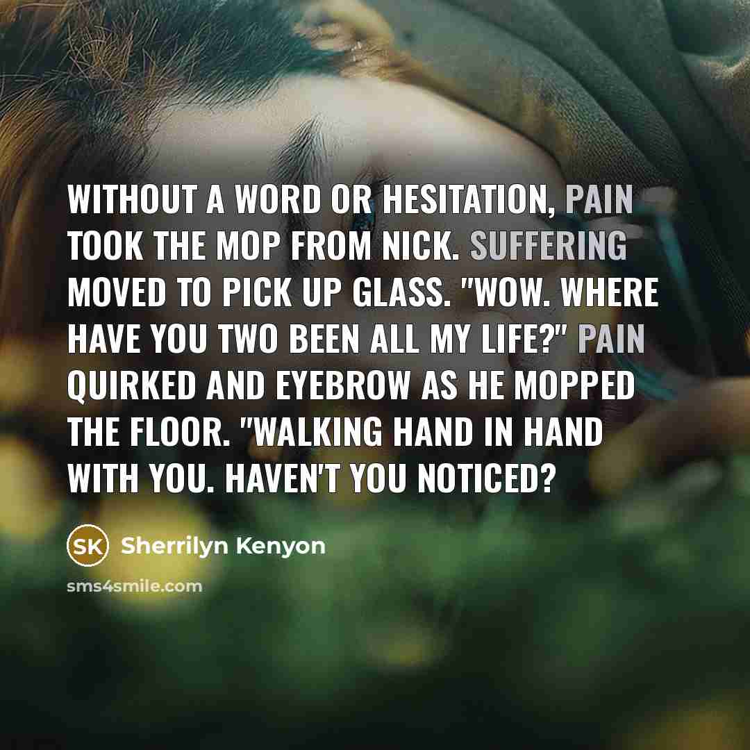 “Without a word or hesitation, Pain took the mop from Nick. Suffering moved to pick up glass. "Wow. Where have you two been all my life?" Pain quirked and eyebrow as he mopped the floor. "Walking hand in hand with you. Haven't you noticed?” quote by Sherrilyn Kenyon