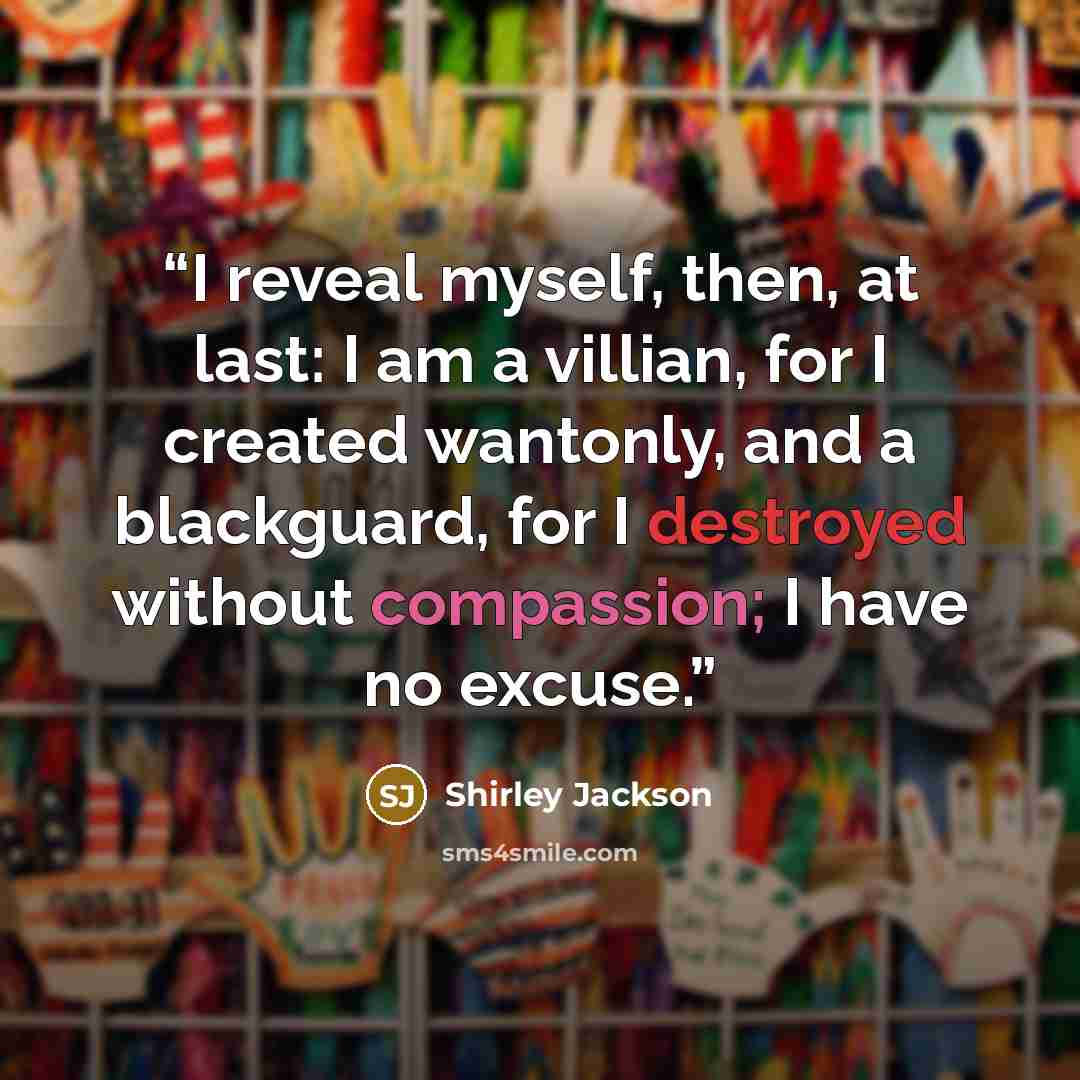 “I reveal myself, then, at last: I am a villian, for I created wantonly, and a blackguard, for I destroyed without compassion; I have no excuse.” quote by Shirley Jackson