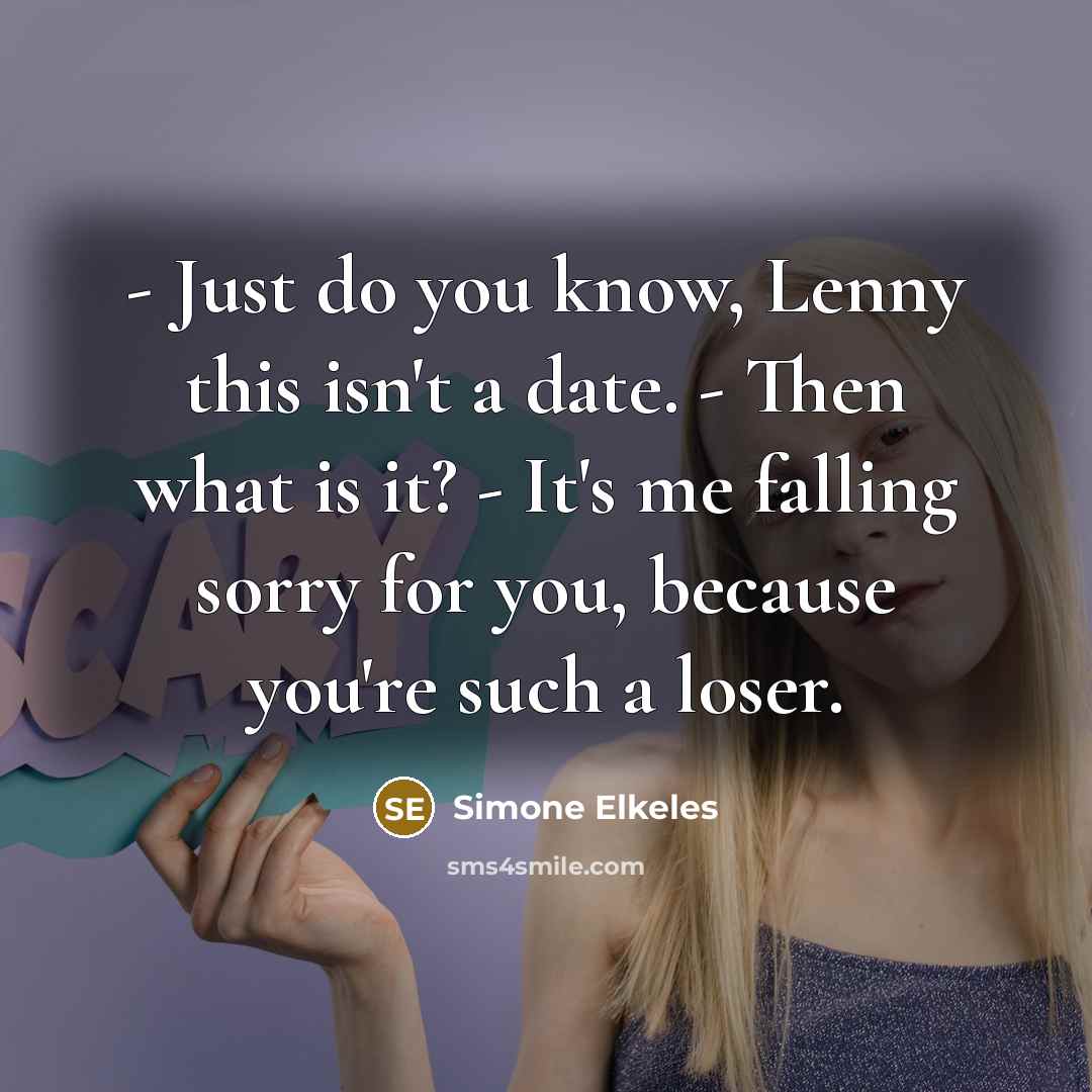 “- Just do you know, Lenny this isn't a date. - Then what is it? - It's me falling sorry for you, because you're such a loser.” quote by Simone Elkeles