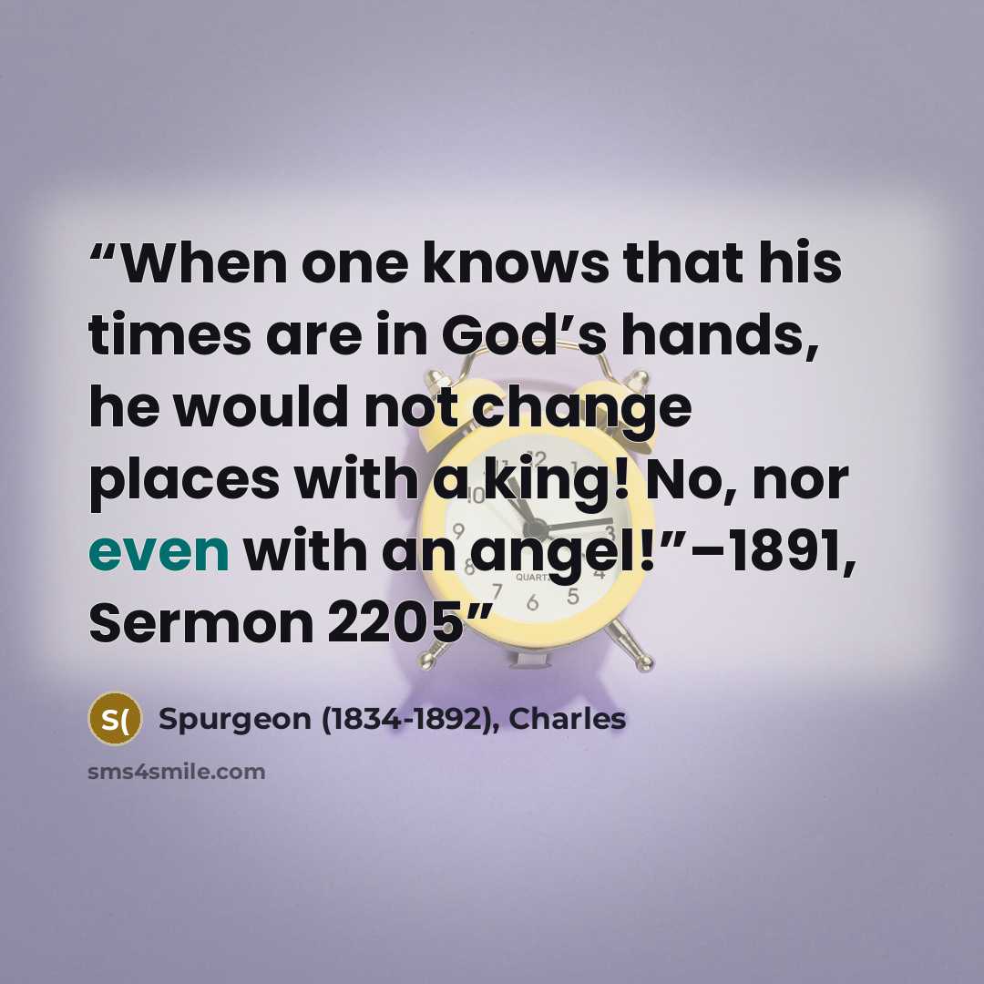 “When one knows that his times are in God’s hands, he would not change places with a king! No, nor even with an angel!”–1891, Sermon 2205” quote by Spurgeon (1834-1892), Charles