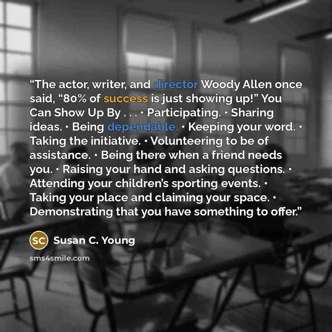 “The actor, writer, and director Woody Allen once said, “80% of success is just showing up!” You Can Show Up By . . . • Participating. • Sharing ideas. • Being dependable. • Keeping your word. • Taking the initiative. • Volunteering to be of assistance. • Being there when a friend needs you. •…” quote by Susan C. Young