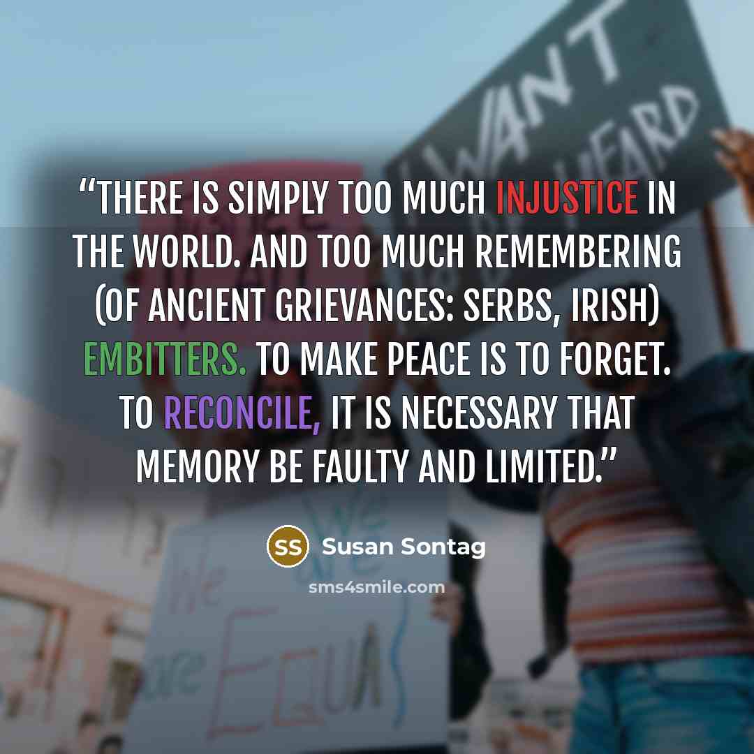 “There is simply too much injustice in the world. And too much remembering (of ancient grievances: Serbs, Irish) embitters. To make peace is to forget. To reconcile, it is necessary that memory be faulty and limited.” quote by Susan Sontag