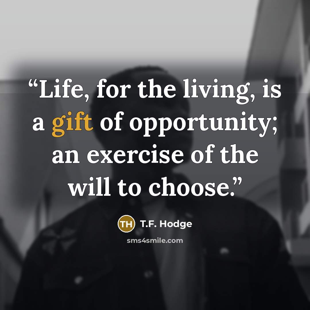 “Life, for the living, is a gift of opportunity; an exercise of the will to choose.” quote by T.F. Hodge