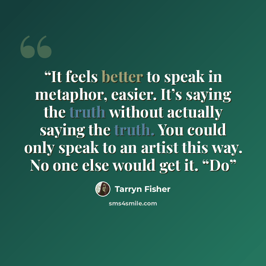 “It feels better to speak in metaphor, easier. It’s saying the truth without actually saying the truth. You could only speak to an artist this way. No one else would get it. “Do” quote by Tarryn Fisher