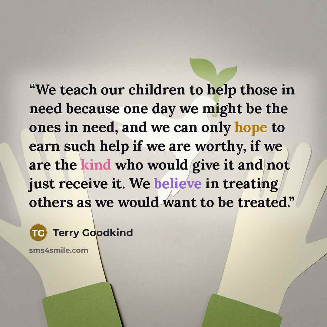 “We teach our children to help those in need because one day we might be the ones in need, and we can only hope to earn such help if we are worthy, if we are the kind who would give it and not just receive it. We believe in treating others as we would want to be treated.” quote by Terry Goodkind