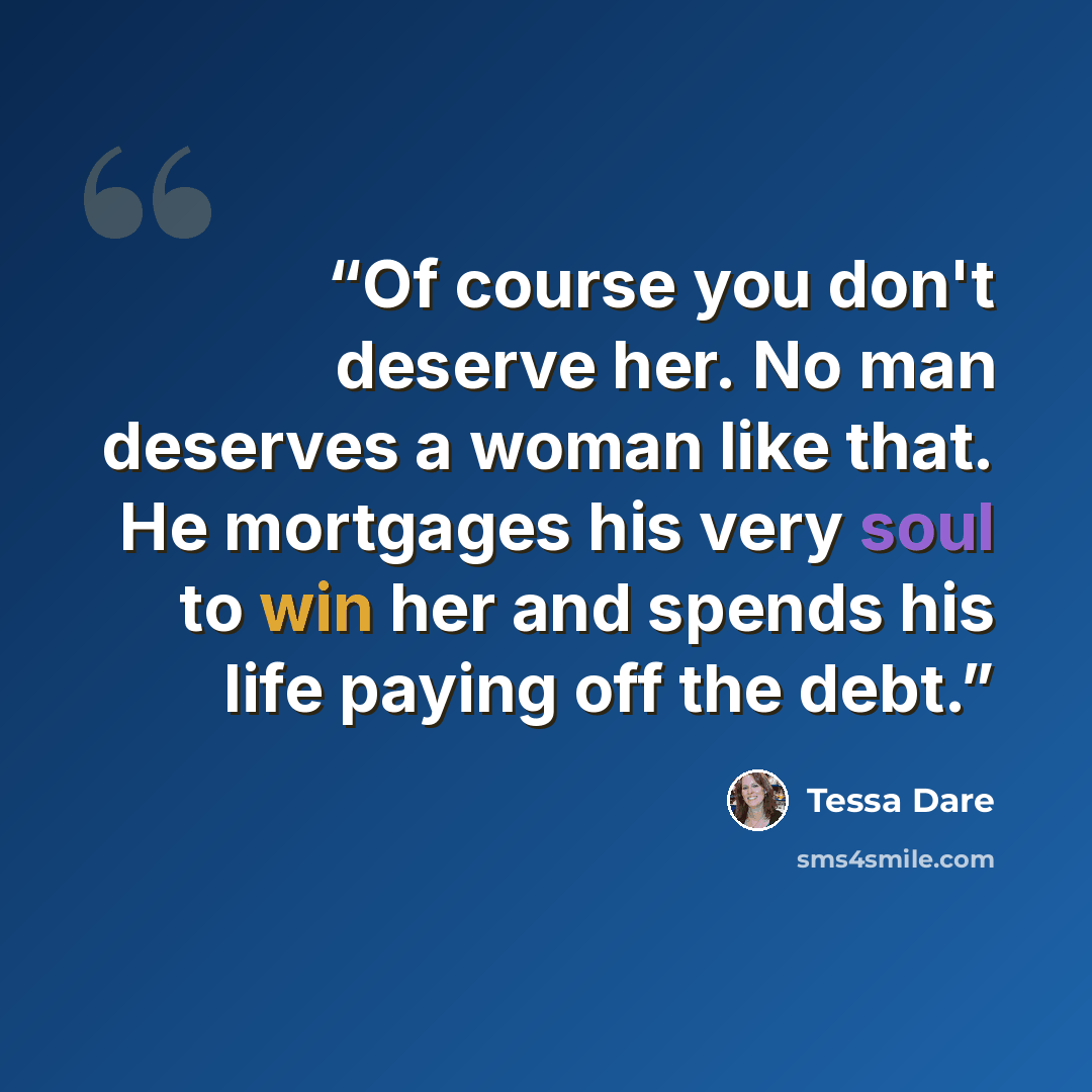 “Of course you don't deserve her. No man deserves a woman like that. He mortgages his very soul to win her and spends his life paying off the debt.” quote by Tessa Dare