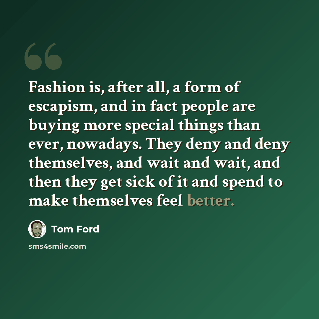 “Fashion is, after all, a form of escapism, and in fact people are buying more special things than ever, nowadays. They deny and deny themselves, and wait and wait, and then they get sick of it and spend to make themselves feel better.” quote by Tom Ford