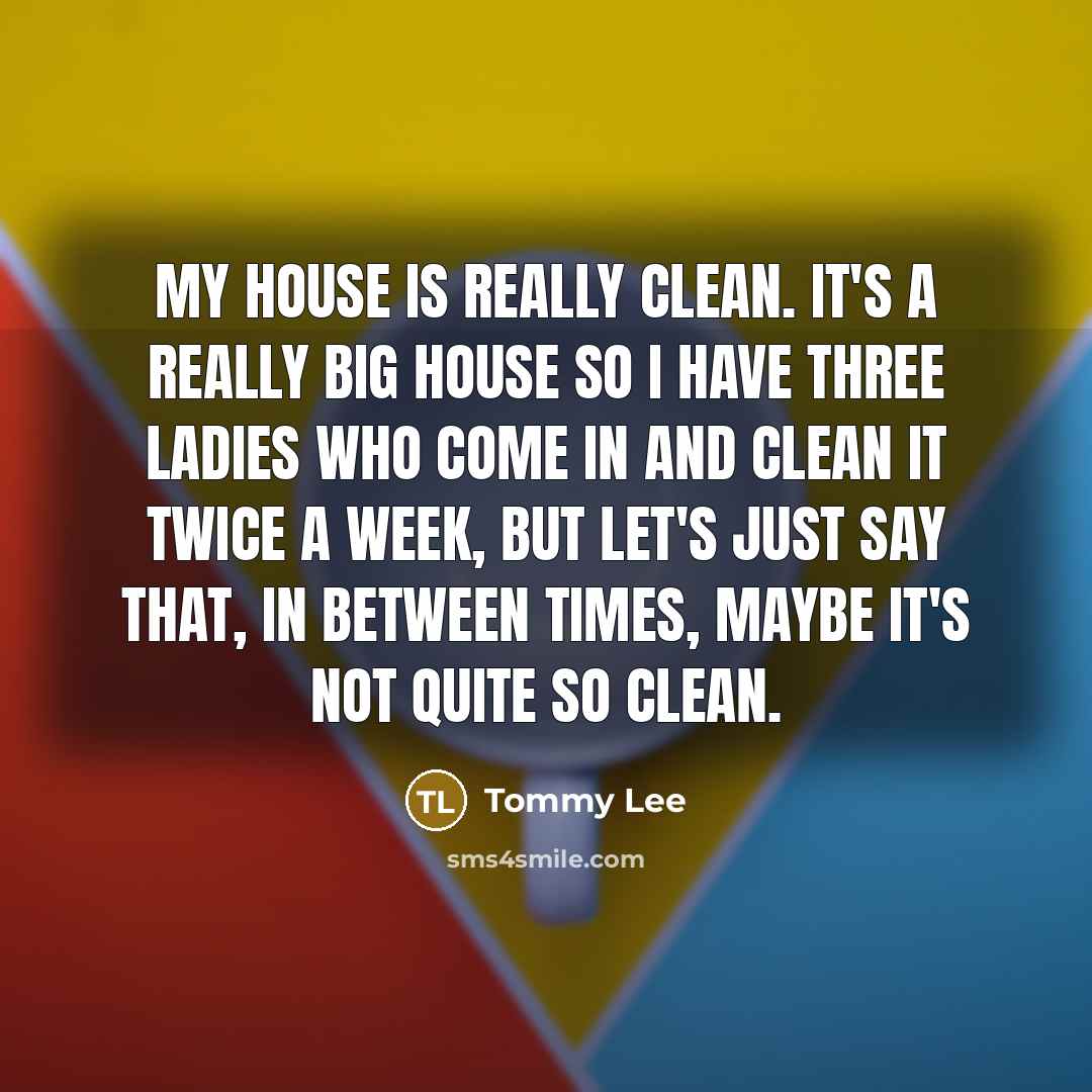 “My house is really clean. It's a really big house so I have three ladies who come in and clean it twice a week, but let's just say that, in between times, maybe it's not quite so clean.” quote by Tommy Lee