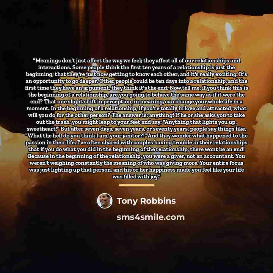 “Meanings don't just affect the way we feel; they affect all of our relationships and interactions. Some people think the first ten years of a relationship is just the beginning; that they're just now getting to know each other, and it's really exciting. It's an opportunity to go deeper. Other…” quote by Tony Robbins