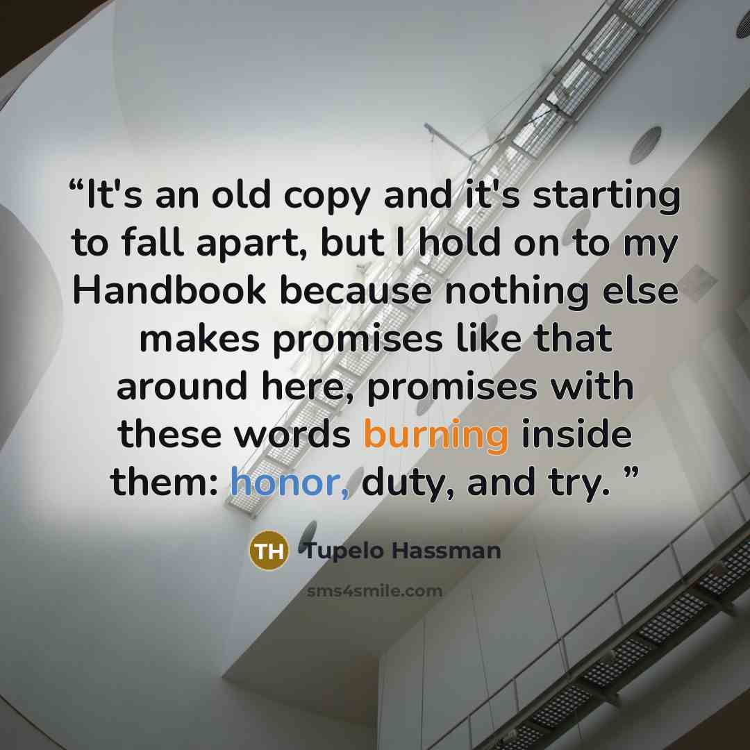 “It's an old copy and it's starting to fall apart, but I hold on to my Handbook because nothing else makes promises like that around here, promises with these words burning inside them: honor, duty, and try.” quote by Tupelo Hassman