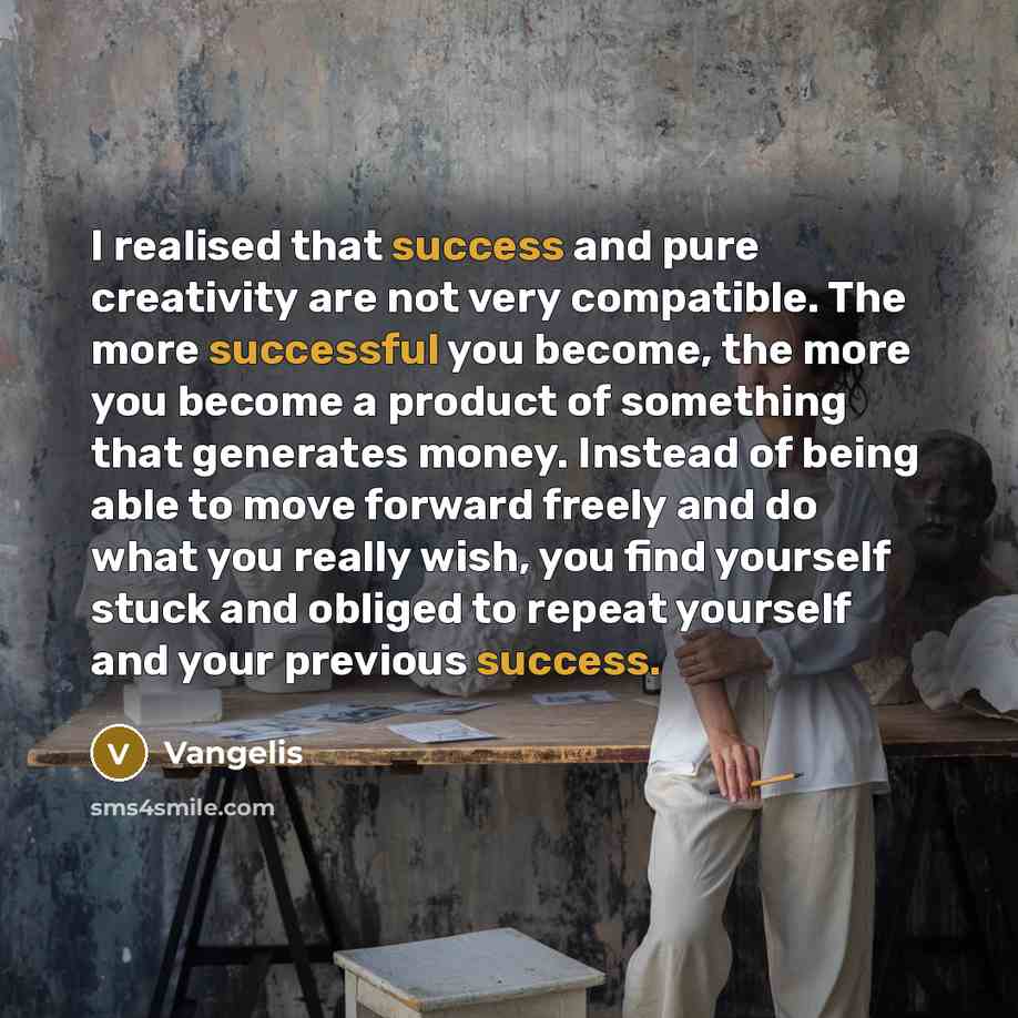 “I realised that success and pure creativity are not very compatible. The more successful you become, the more you become a product of something that generates money. Instead of being able to move forward freely and do what you really wish, you find yourself stuck and obliged to repeat yourself and…” quote by Vangelis