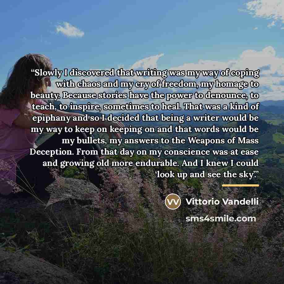 “Slowly I discovered that writing was my way of coping with chaos and my cry of freedom, my homage to beauty. Because stories have the power to denounce, to teach, to inspire, sometimes to heal. That was a kind of epiphany and so I decided that being a writer would be my way to keep on keeping on…” quote by Vittorio Vandelli