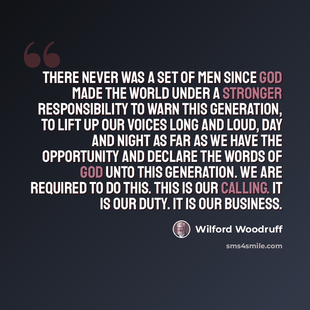 “There never was a set of men since God made the world under a stronger responsibility to warn this generation, to lift up our voices long and loud, day and night as far as we have the opportunity and declare the words of God unto this generation. We are required to do this. This is our calling. It…” quote by Wilford Woodruff