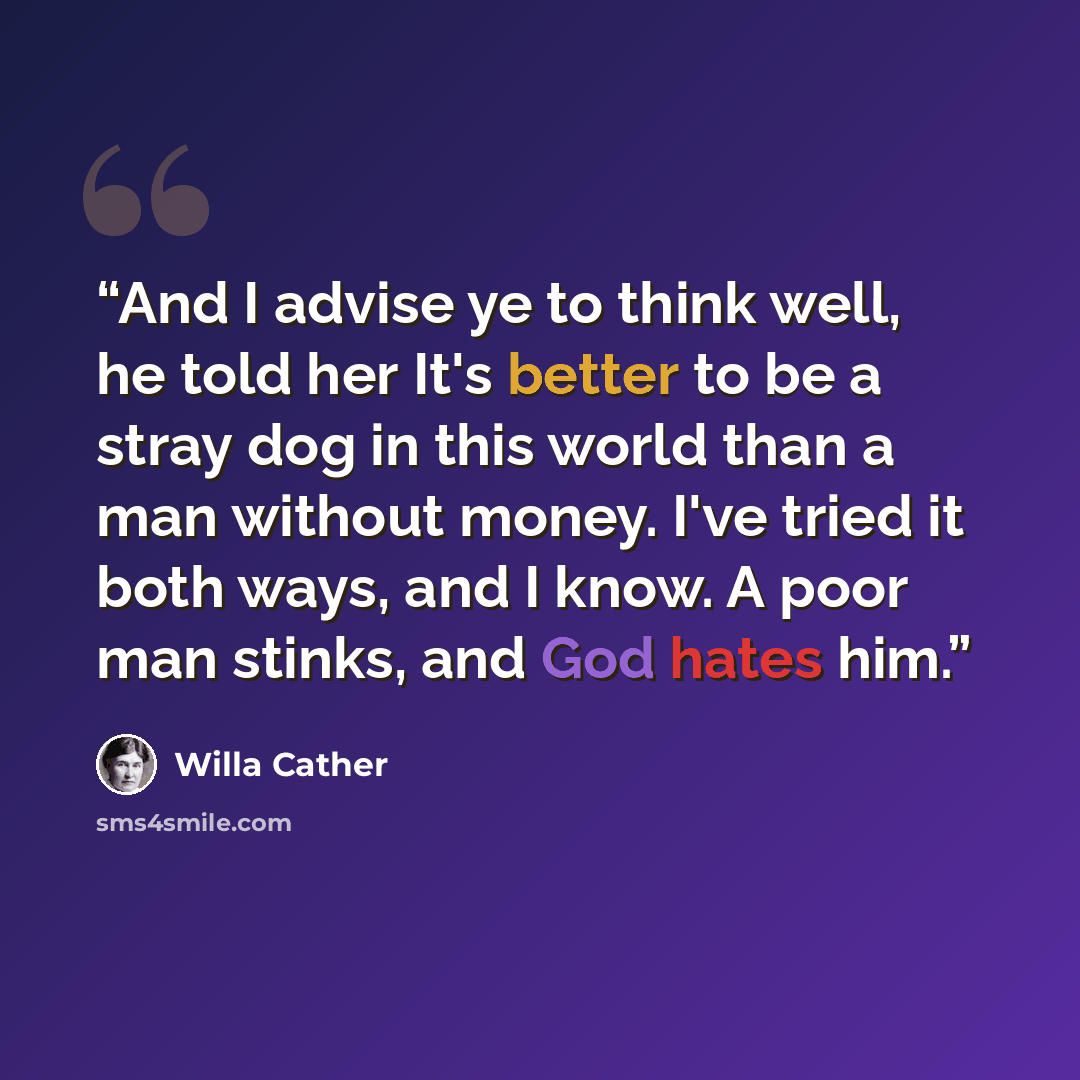 “And I advise ye to think well, he told her It's better to be a stray dog in this world than a man without money. I've tried it both ways, and I know. A poor man stinks, and God hates him.” quote by Willa Cather