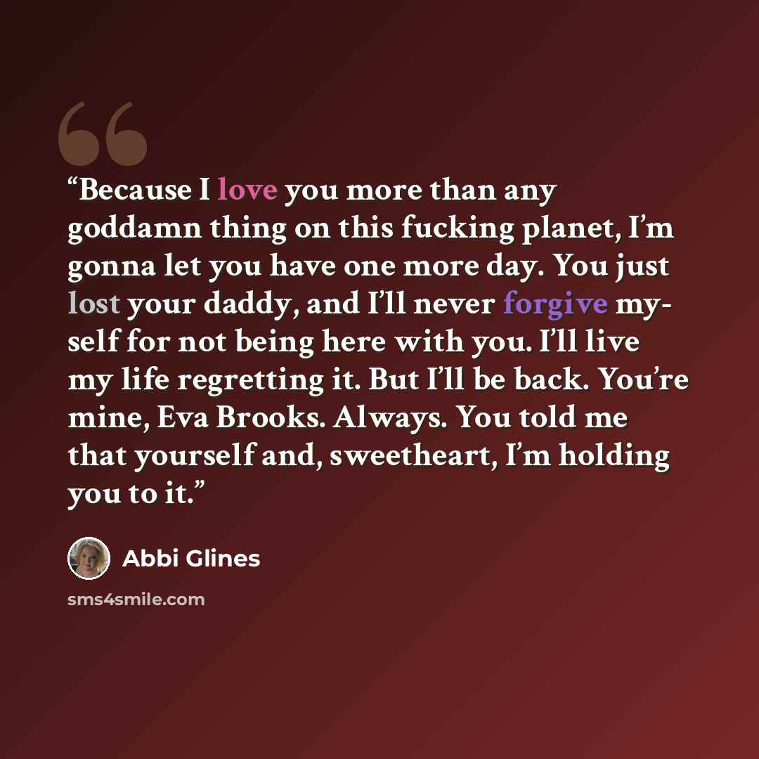 “Because I love you more than any goddamn thing on this fucking planet, I’m gonna let you have one more day. You just lost your daddy, and I’ll never forgive my- self for not being here with you. I’ll live my life regretting it. But I’ll be back. You’re mine, Eva Brooks. Always. You told me that…” quote by Abbi Glines
