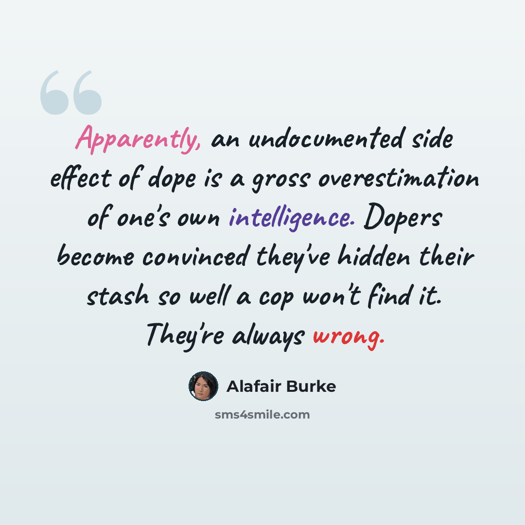 “Apparently, an undocumented side effect of dope is a gross overestimation of one's own intelligence. Dopers become convinced they've hidden their stash so well a cop won't find it. They're always wrong.” quote by Alafair Burke