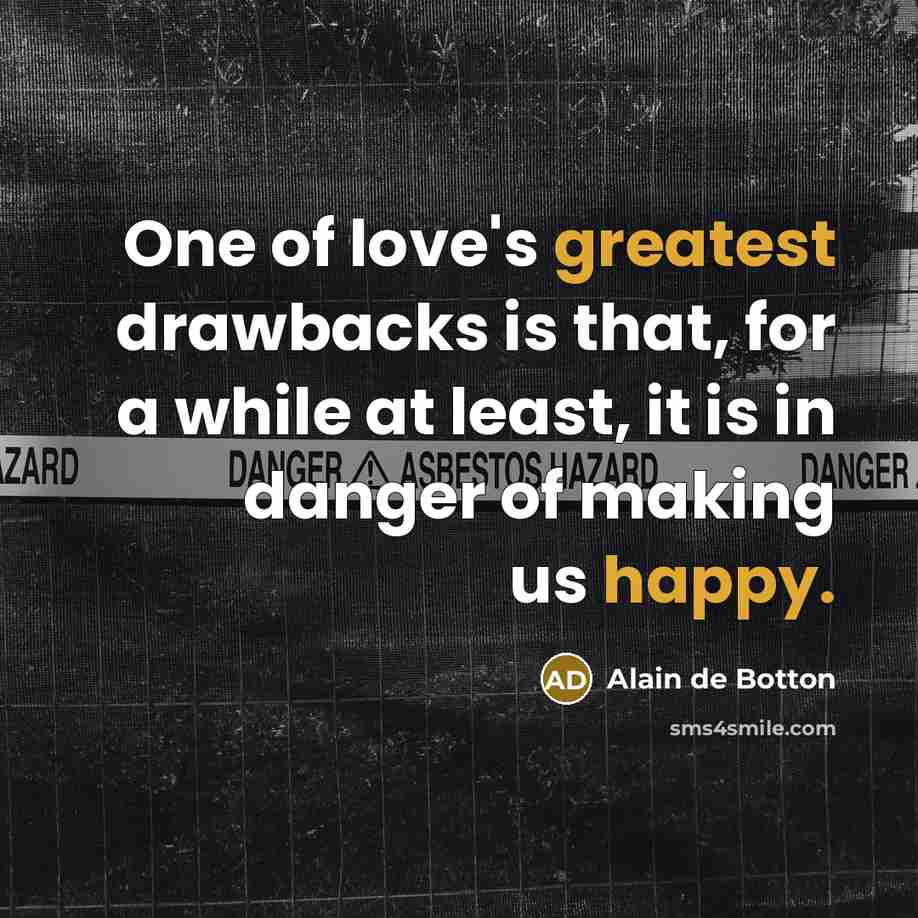 “One of love's greatest drawbacks is that, for a while at least, it is in danger of making us happy.” quote by Alain de Botton