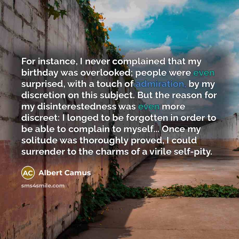 “For instance, I never complained that my birthday was overlooked; people were even surprised, with a touch of admiration, by my discretion on this subject. But the reason for my disinterestedness was even more discreet: I longed to be forgotten in order to be able to complain to myself... Once my…” quote by Albert Camus