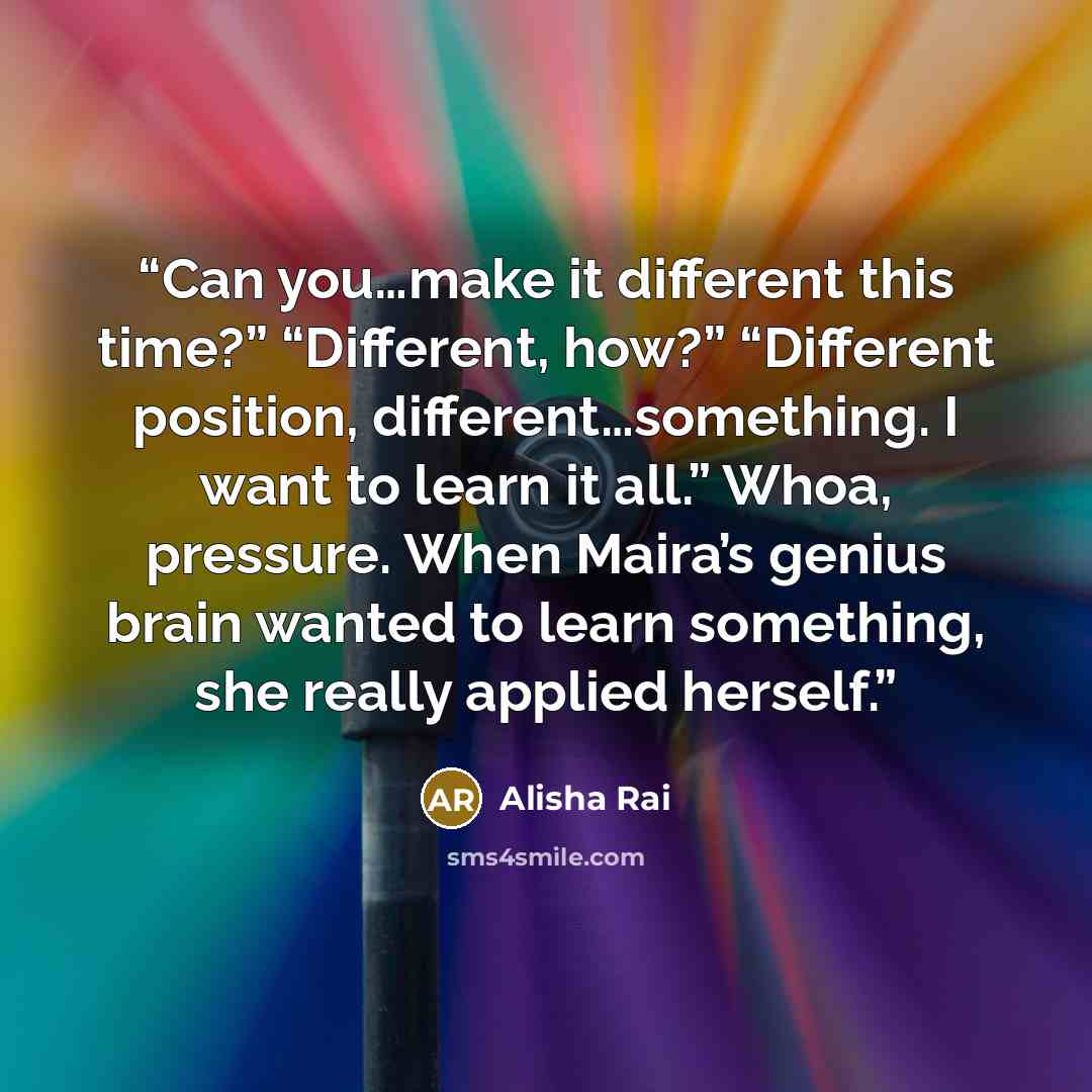 “Can you…make it different this time?” “Different, how?” “Different position, different…something. I want to learn it all.” Whoa, pressure. When Maira’s genius brain wanted to learn something, she really applied herself.” quote by Alisha Rai
