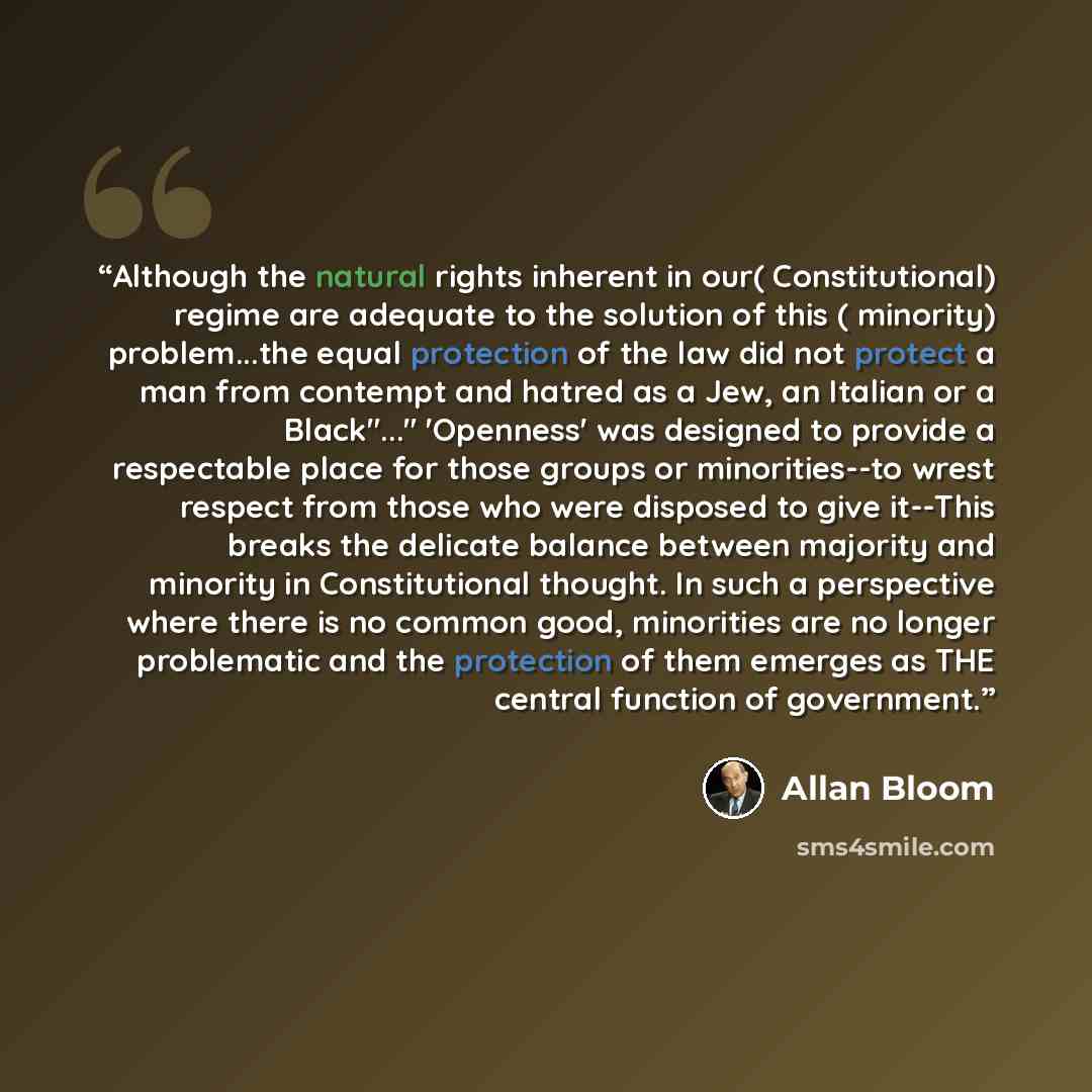 “Although the natural rights inherent in our( Constitutional) regime are adequate to the solution of this ( minority) problem...the equal protection of the law did not protect a man from contempt and hatred as a Jew, an Italian or a Black"..." 'Openness' was designed to provide a respectable place…” quote by Allan Bloom