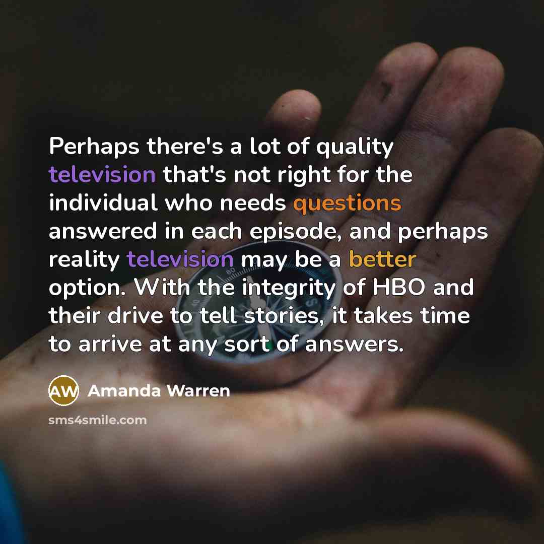 “Perhaps there's a lot of quality television that's not right for the individual who needs questions answered in each episode, and perhaps reality television may be a better option. With the integrity of HBO and their drive to tell stories, it takes time to arrive at any sort of answers.” quote by Amanda Warren