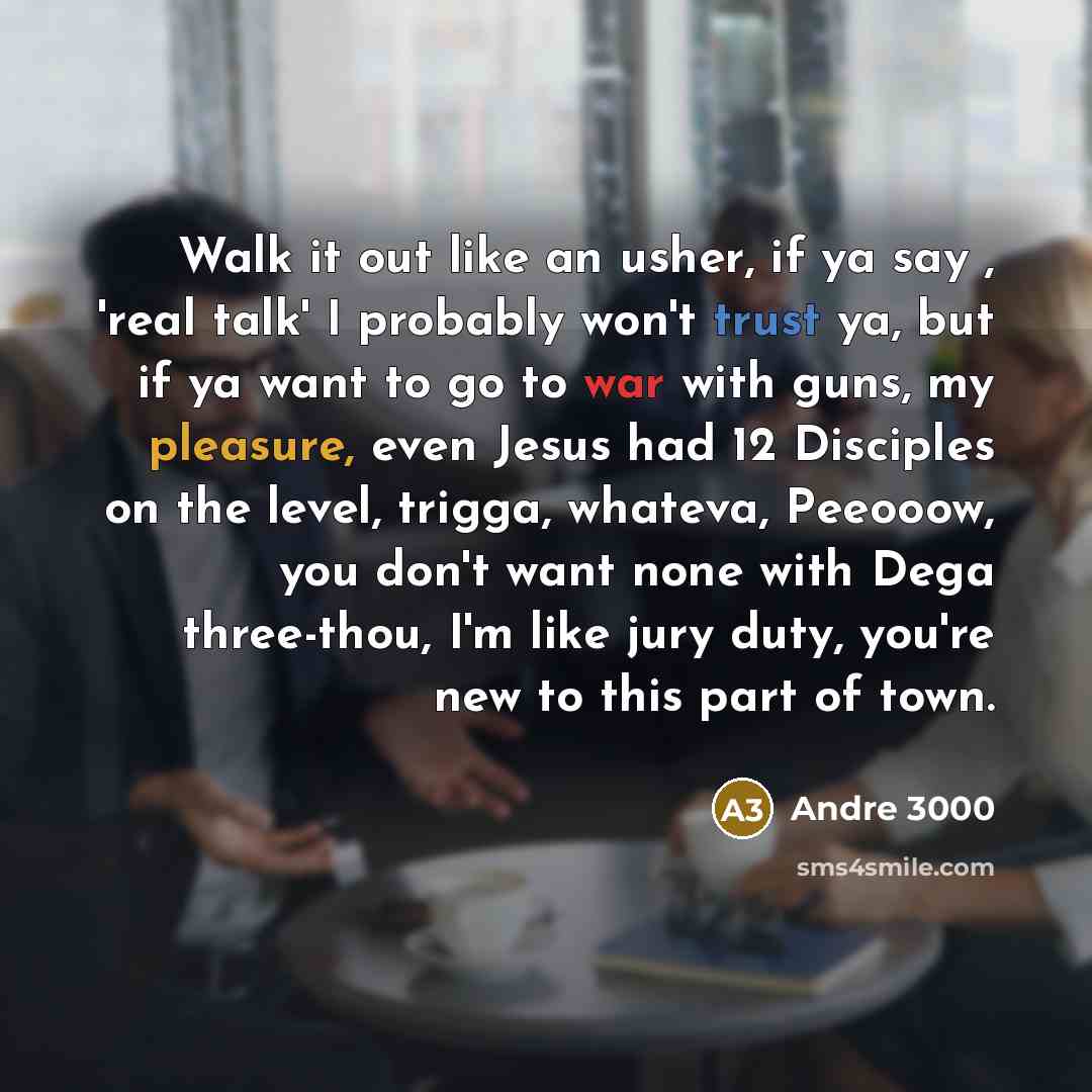 “Walk it out like an usher, if ya say , 'real talk' I probably won't trust ya, but if ya want to go to war with guns, my pleasure, even Jesus had 12 Disciples on the level, trigga, whateva, Peeooow, you don't want none with Dega three-thou, I'm like jury duty, you're new to this part of town.” quote by Andre 3000