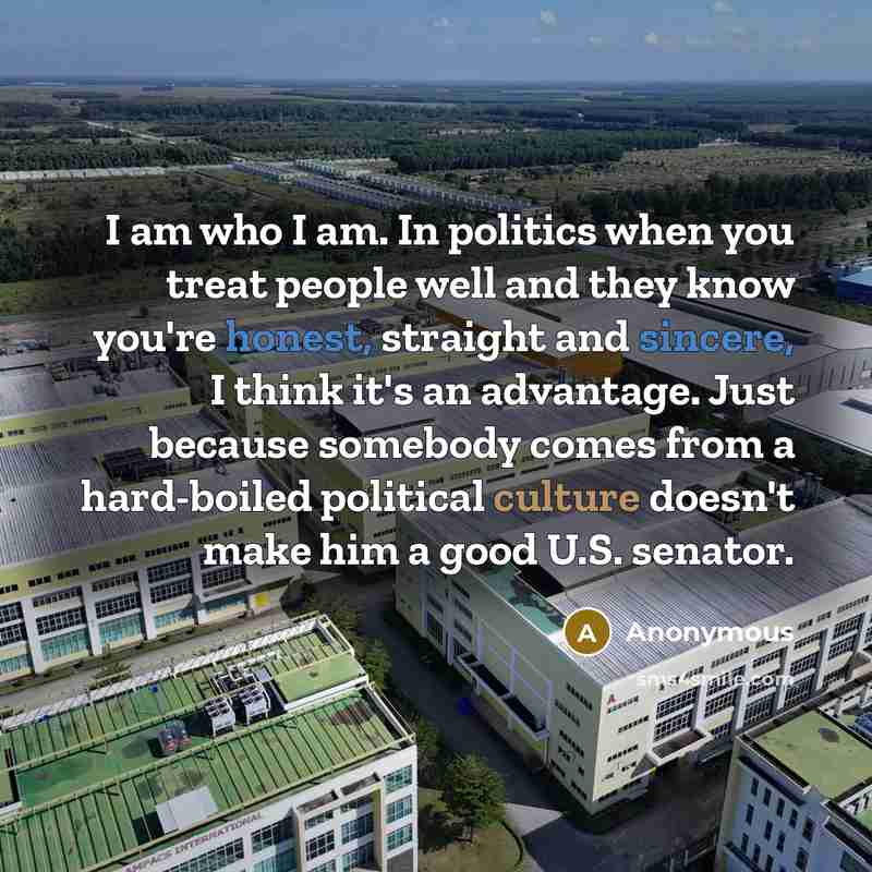 “I am who I am. In politics when you treat people well and they know you're honest, straight and sincere, I think it's an advantage. Just because somebody comes from a hard-boiled political culture doesn't make him a good U.S. senator.” quote by Anonymous