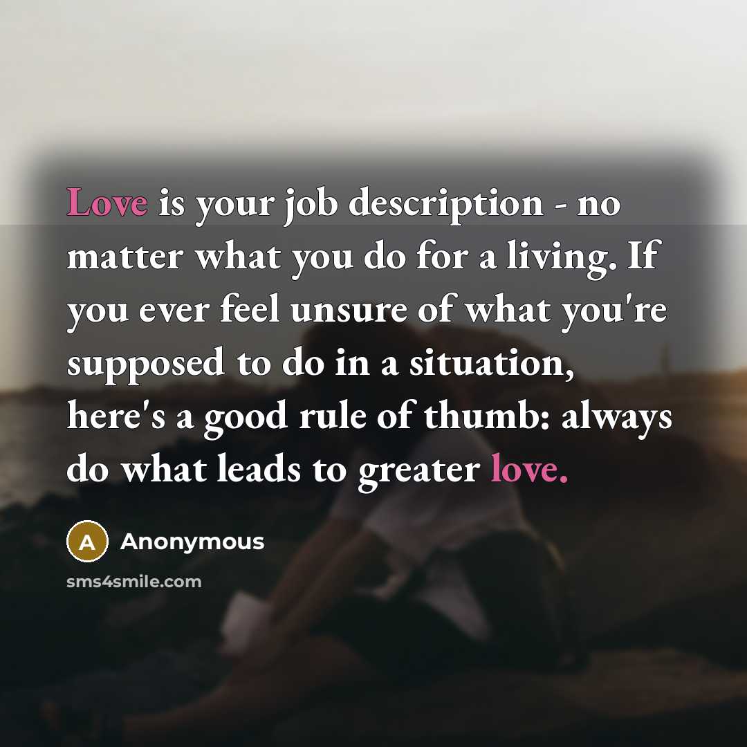 “Love is your job description - no matter what you do for a living. If you ever feel unsure of what you're supposed to do in a situation, here's a good rule of thumb: always do what leads to greater love.” quote by Anonymous