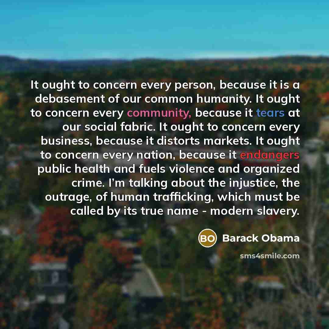 “It ought to concern every person, because it is a debasement of our common humanity. It ought to concern every community, because it tears at our social fabric. It ought to concern every business, because it distorts markets. It ought to concern every nation, because it endangers public health and…” quote by Barack Obama