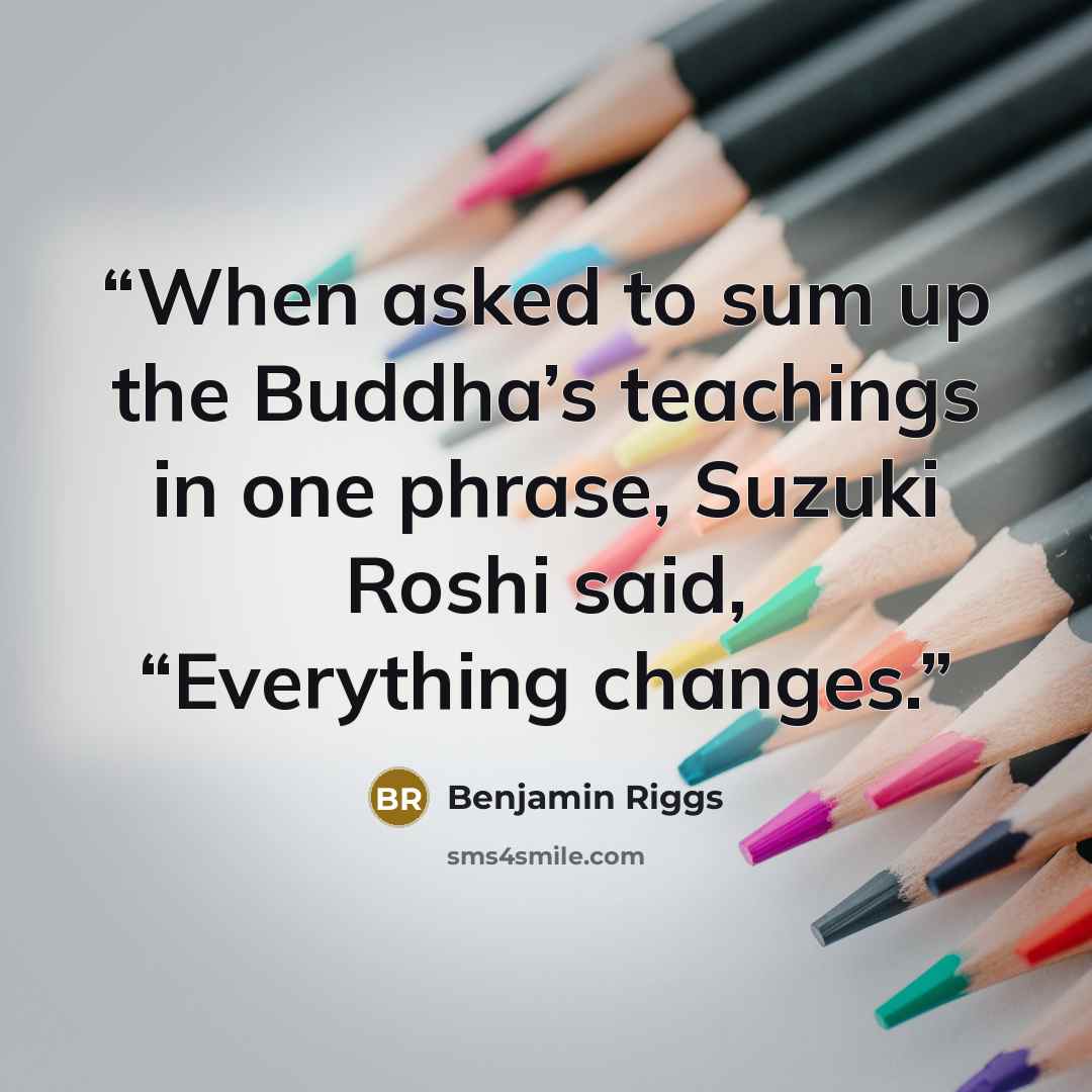 “When asked to sum up the Buddha’s teachings in one phrase, Suzuki Roshi said, “Everything changes.” quote by Benjamin Riggs