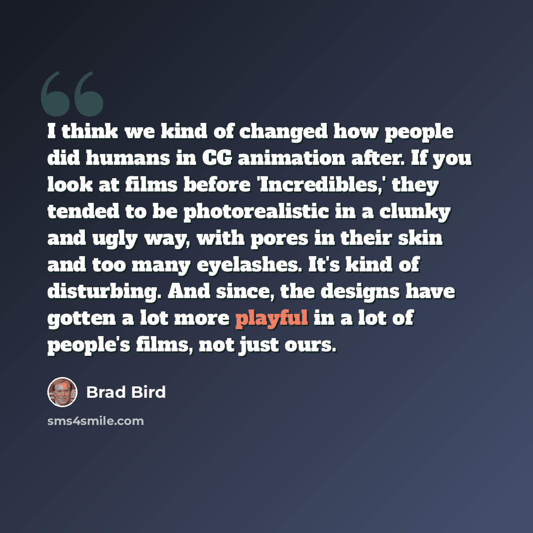“I think we kind of changed how people did humans in CG animation after. If you look at films before 'Incredibles,' they tended to be photorealistic in a clunky and ugly way, with pores in their skin and too many eyelashes. It's kind of disturbing. And since, the designs have gotten a lot more…” quote by Brad Bird