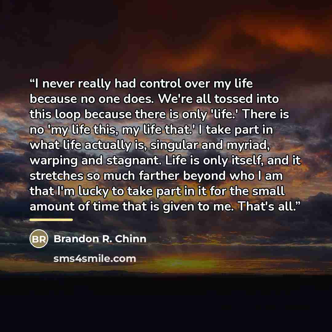 “I never really had control over my life because no one does. We're all tossed into this loop because there is only 'life.' There is no 'my life this, my life that.' I take part in what life actually is, singular and myriad, warping and stagnant. Life is only itself, and it stretches so much…” quote by Brandon R. Chinn