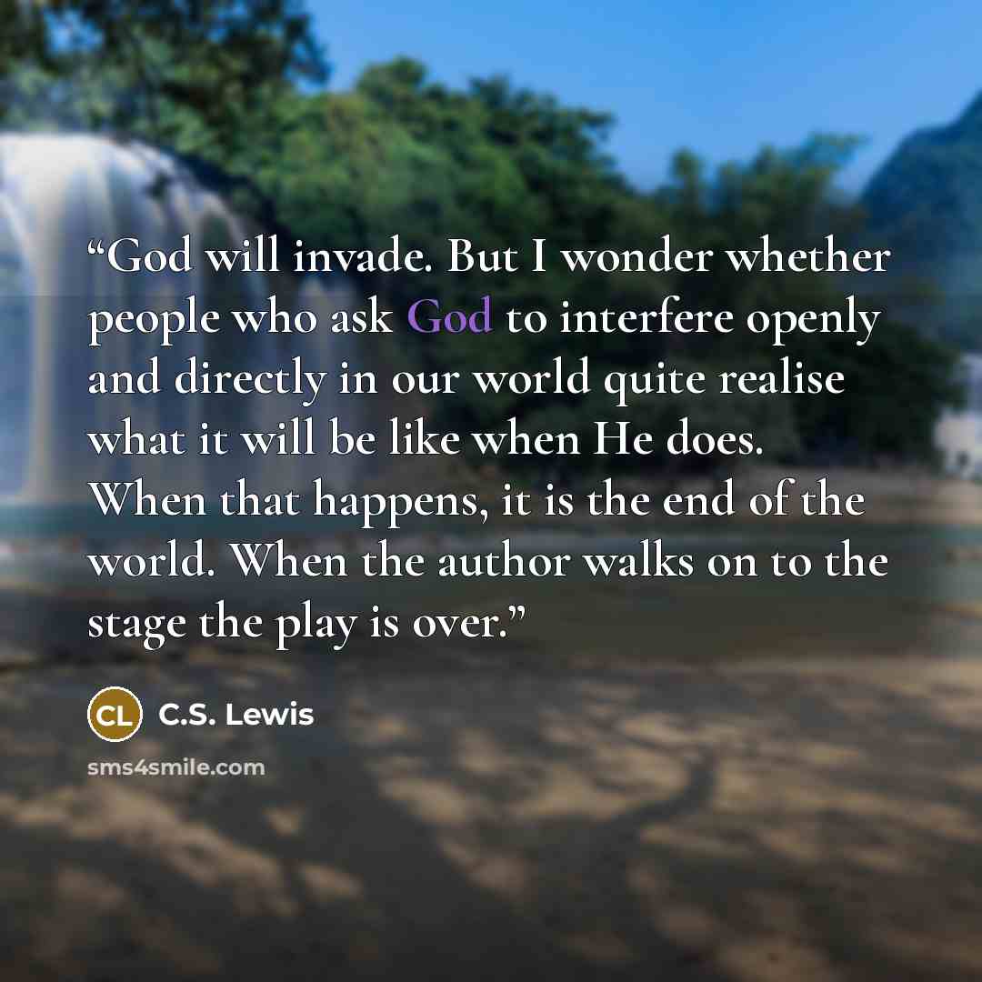 “God will invade. But I wonder whether people who ask God to interfere openly and directly in our world quite realise what it will be like when He does. When that happens, it is the end of the world. When the author walks on to the stage the play is over.” quote by C.S. Lewis