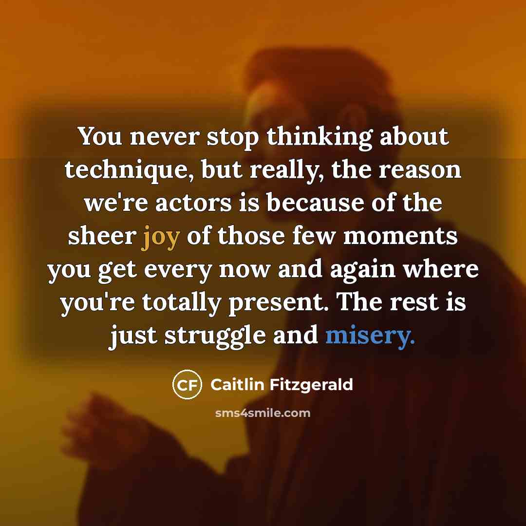 “You never stop thinking about technique, but really, the reason we're actors is because of the sheer joy of those few moments you get every now and again where you're totally present. The rest is just struggle and misery.” quote by Caitlin Fitzgerald