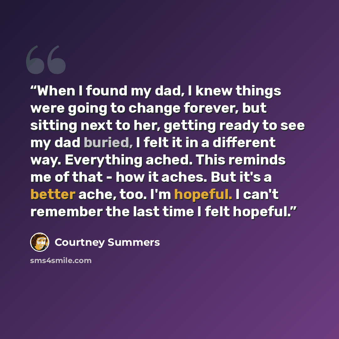 “When I found my dad, I knew things were going to change forever, but sitting next to her, getting ready to see my dad buried, I felt it in a different way. Everything ached. This reminds me of that - how it aches. But it's a better ache, too. I'm hopeful. I can't remember the last time I felt…” quote by Courtney Summers