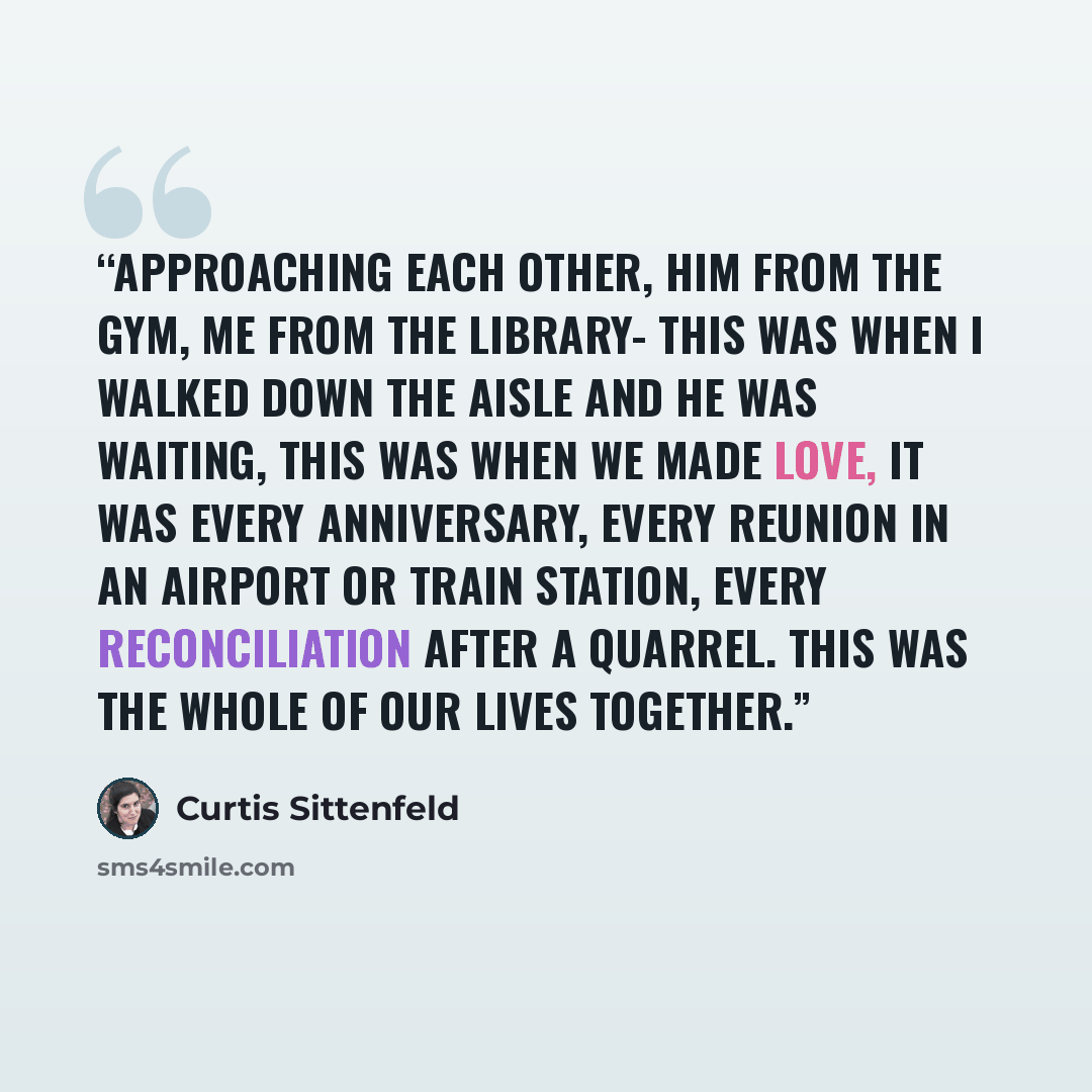 “Approaching each other, him from the gym, me from the library- this was when I walked down the aisle and he was waiting, this was when we made love, it was every anniversary, every reunion in an airport or train station, every reconciliation after a quarrel. This was the whole of our lives together.” quote by Curtis Sittenfeld