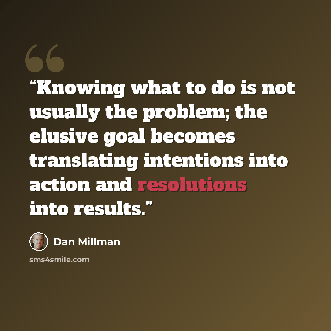“Knowing what to do is not usually the problem; the elusive goal becomes translating intentions into action and resolutions into results.” quote by Dan Millman