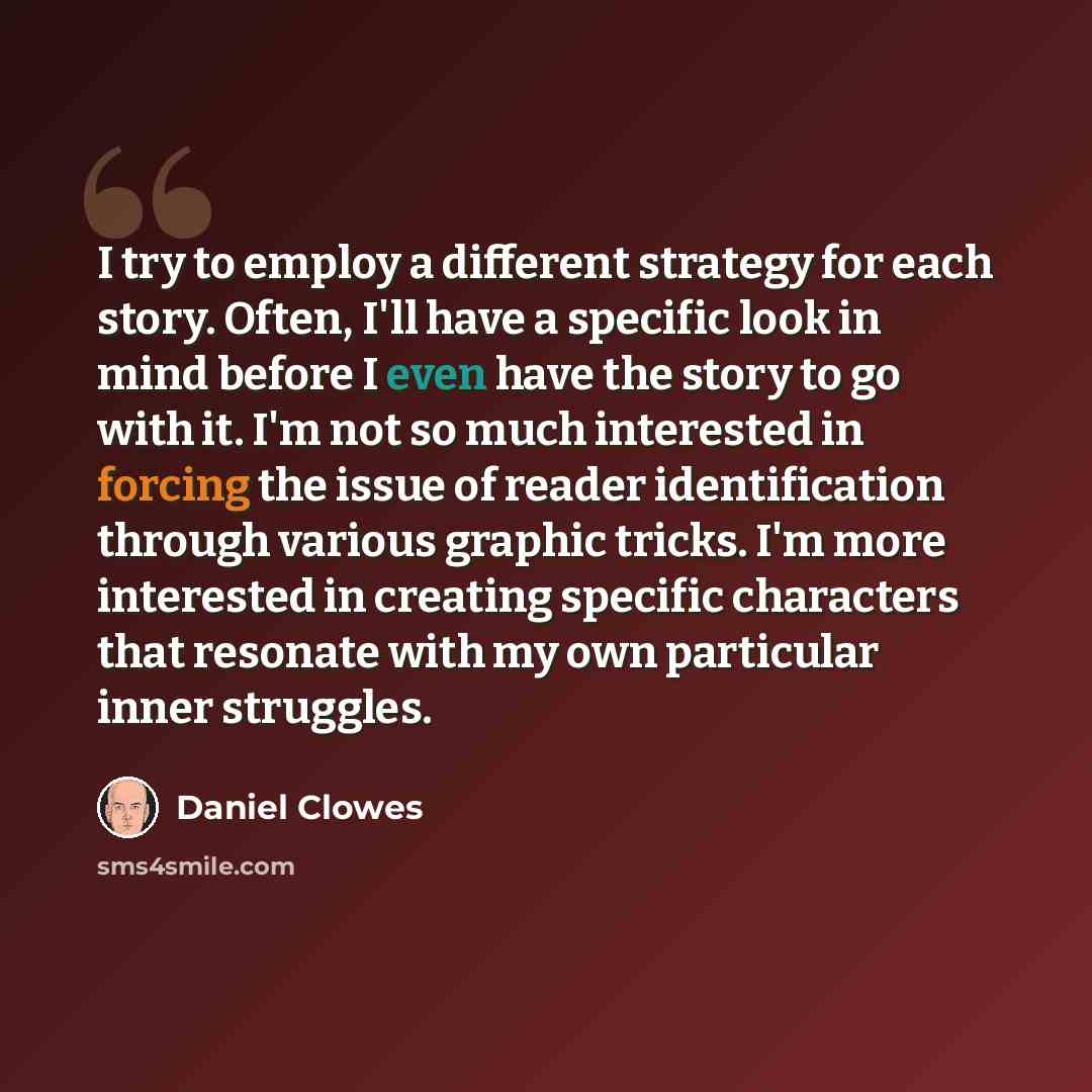 “I try to employ a different strategy for each story. Often, I'll have a specific look in mind before I even have the story to go with it. I'm not so much interested in forcing the issue of reader identification through various graphic tricks. I'm more interested in creating specific characters…” quote by Daniel Clowes