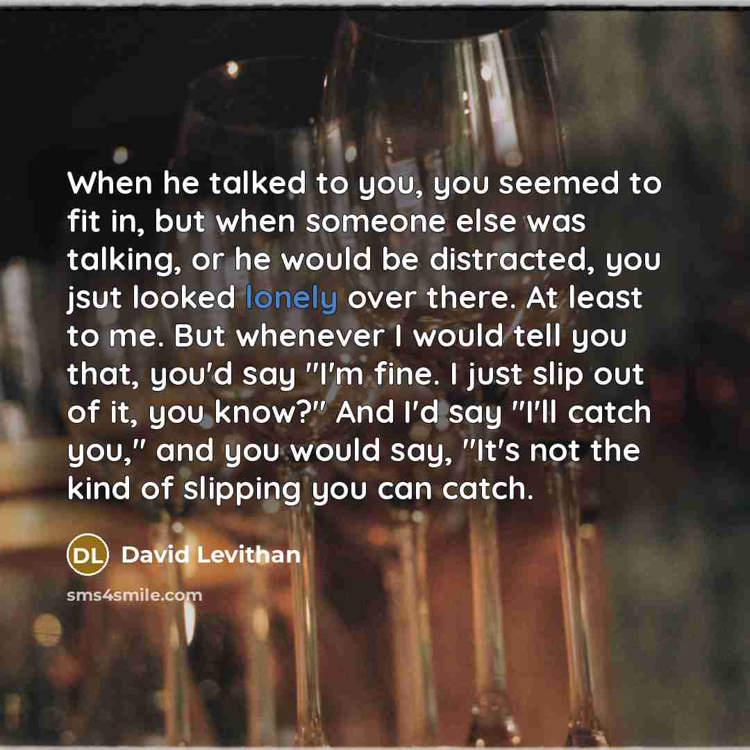 “When he talked to you, you seemed to fit in, but when someone else was talking, or he would be distracted, you jsut looked lonely over there. At least to me. But whenever I would tell you that, you'd say "I'm fine. I just slip out of it, you know?" And I'd say "I'll catch you," and you would say…” quote by David Levithan