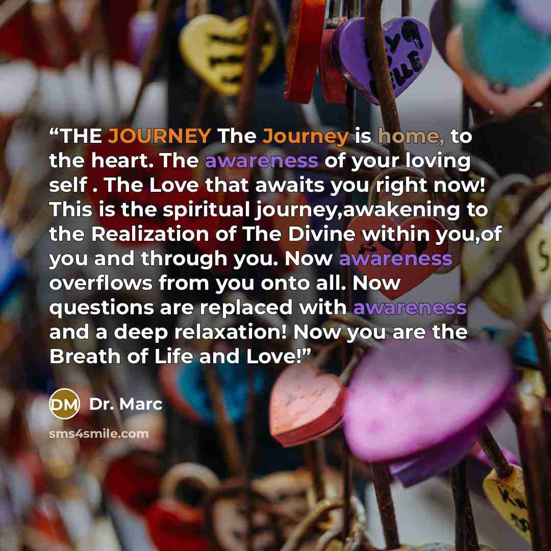 “THE JOURNEY The Journey is home, to the heart. The awareness of your loving self . The Love that awaits you right now! This is the spiritual journey,awakening to the Realization of The Divine within you,of you and through you. Now awareness overflows from you onto all. Now questions are replaced…” quote by Dr. Marc