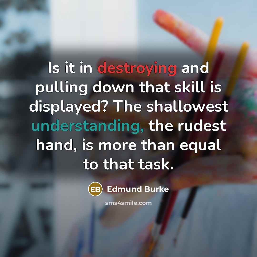 “Is it in destroying and pulling down that skill is displayed? The shallowest understanding, the rudest hand, is more than equal to that task.” quote by Edmund Burke