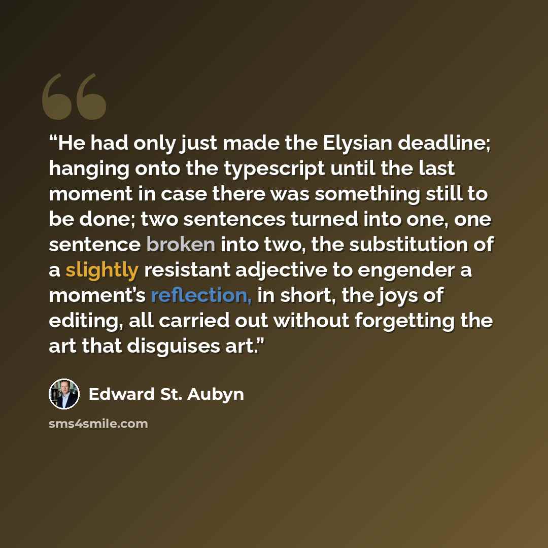 “He had only just made the Elysian deadline; hanging onto the typescript until the last moment in case there was something still to be done; two sentences turned into one, one sentence broken into two, the substitution of a slightly resistant adjective to engender a moment’s reflection, in short…” quote by Edward St. Aubyn