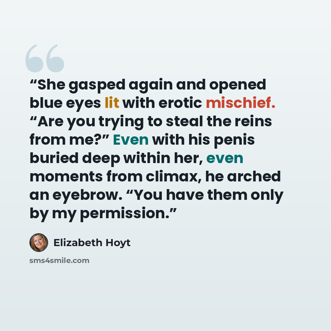 “She gasped again and opened blue eyes lit with erotic mischief. “Are you trying to steal the reins from me?” Even with his penis buried deep within her, even moments from climax, he arched an eyebrow. “You have them only by my permission.” quote by Elizabeth Hoyt