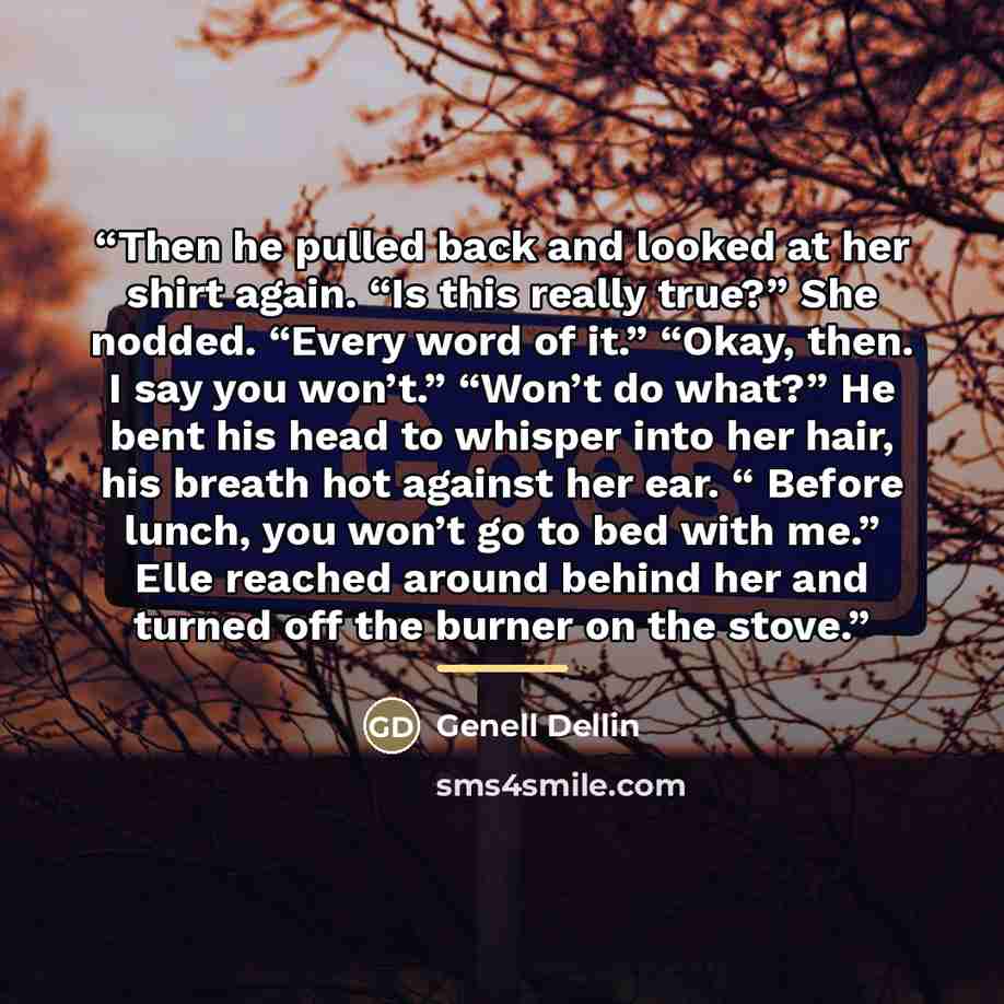 “Then he pulled back and looked at her shirt again. “Is this really true?” She nodded. “Every word of it.” “Okay, then. I say you won’t.” “Won’t do what?” He bent his head to whisper into her hair, his breath hot against her ear. “ Before lunch, you won’t go to bed with me.” Elle reached around…” quote by Genell Dellin