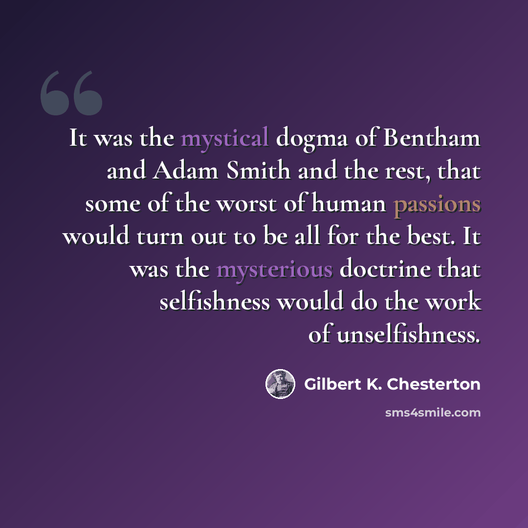 “It was the mystical dogma of Bentham and Adam Smith and the rest, that some of the worst of human passions would turn out to be all for the best. It was the mysterious doctrine that selfishness would do the work of unselfishness.” quote by Gilbert K. Chesterton
