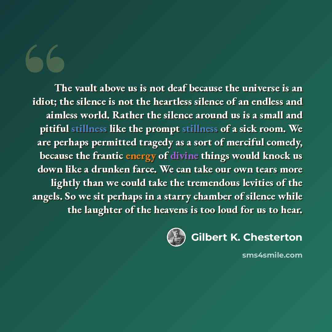 “The vault above us is not deaf because the universe is an idiot; the silence is not the heartless silence of an endless and aimless world. Rather the silence around us is a small and pitiful stillness like the prompt stillness of a sick room. We are perhaps permitted tragedy as a sort of merciful…” quote by Gilbert K. Chesterton