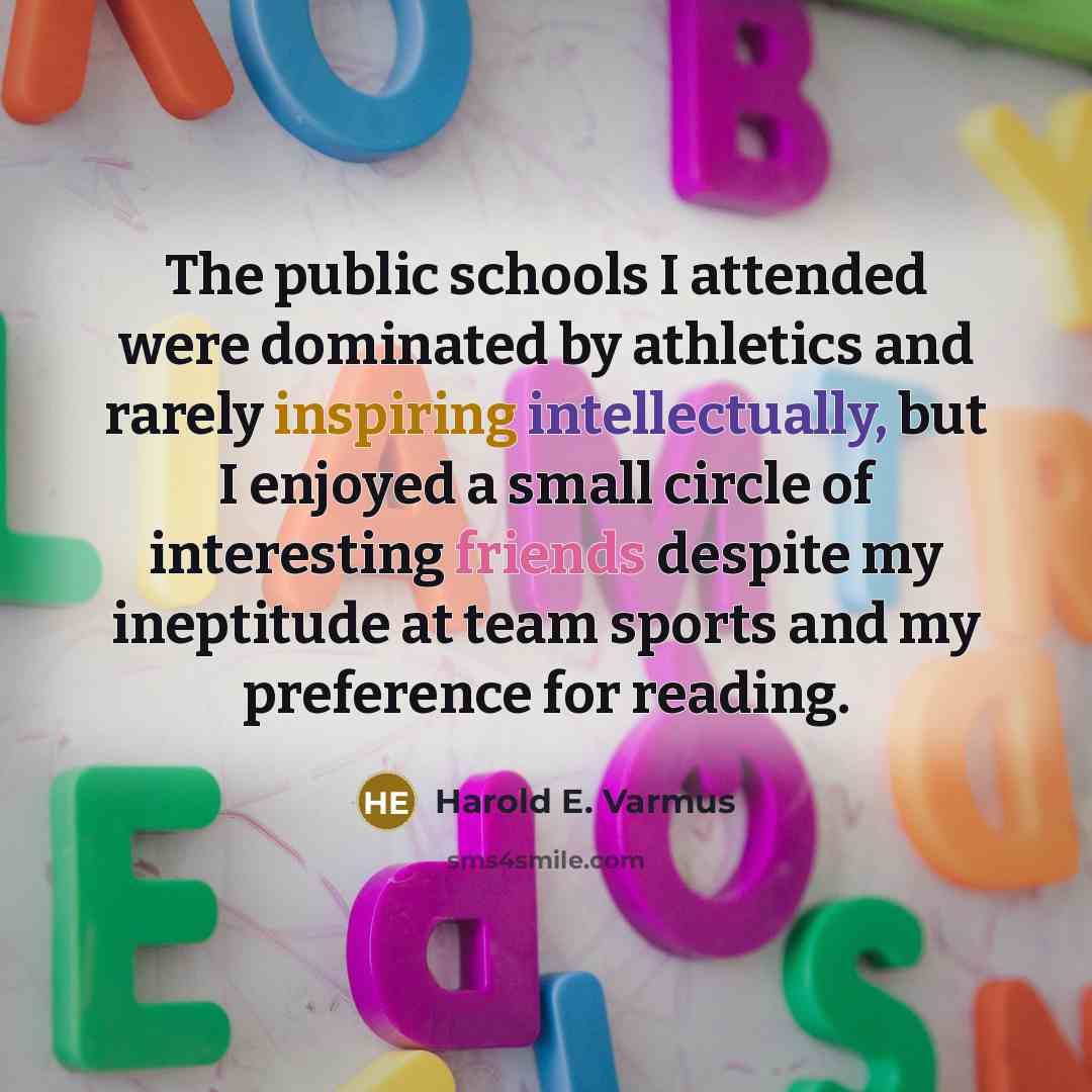“The public schools I attended were dominated by athletics and rarely inspiring intellectually, but I enjoyed a small circle of interesting friends despite my ineptitude at team sports and my preference for reading.” quote by Harold E. Varmus