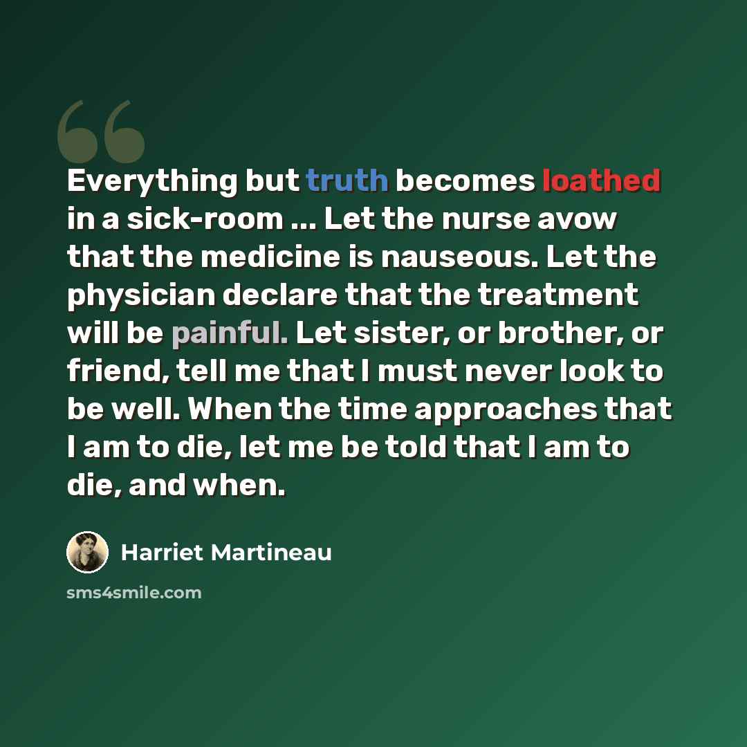“Everything but truth becomes loathed in a sick-room ... Let the nurse avow that the medicine is nauseous. Let the physician declare that the treatment will be painful. Let sister, or brother, or friend, tell me that I must never look to be well. When the time approaches that I am to die, let me be…” quote by Harriet Martineau