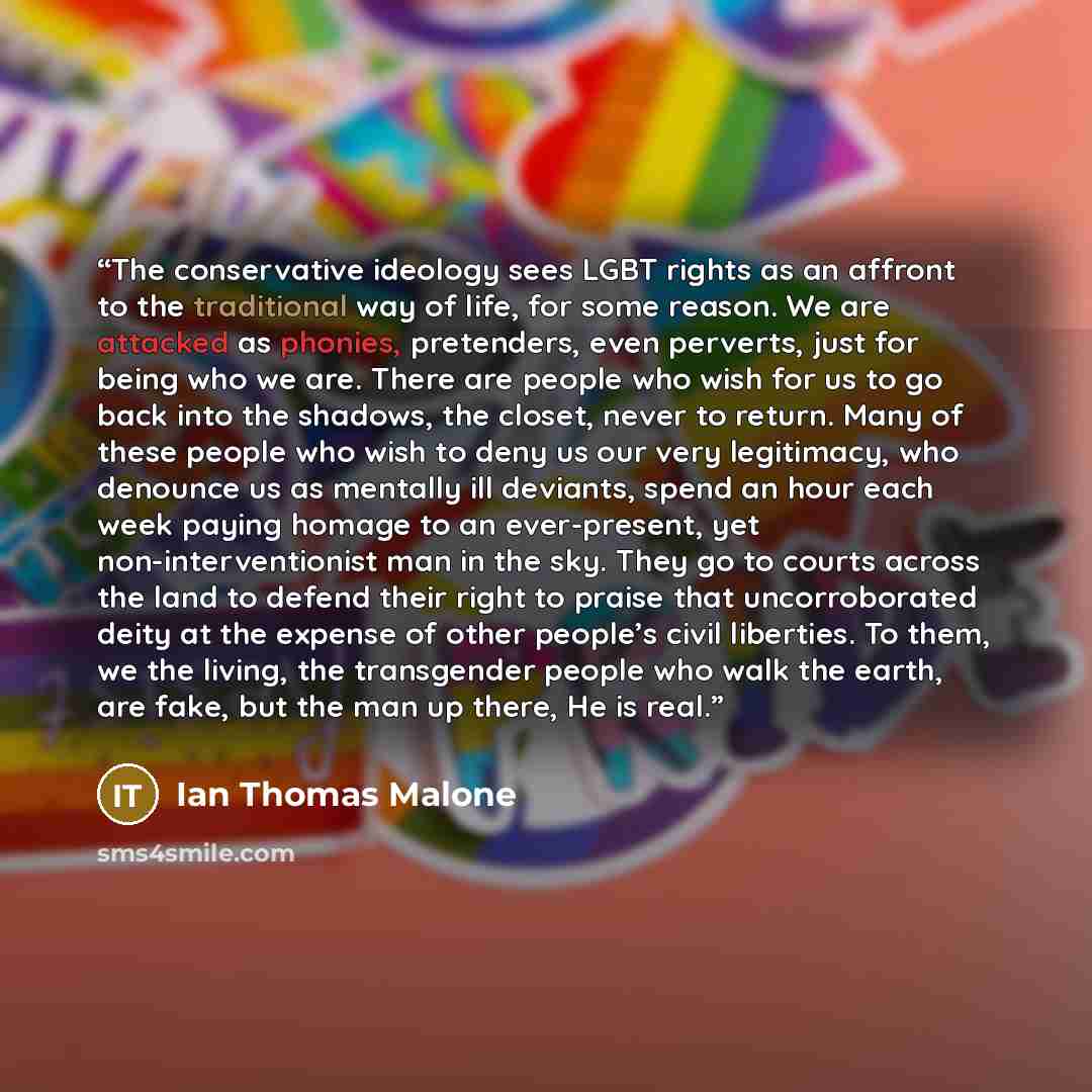 “The conservative ideology sees LGBT rights as an affront to the traditional way of life, for some reason. We are attacked as phonies, pretenders, even perverts, just for being who we are. There are people who wish for us to go back into the shadows, the closet, never to return. Many of these…” quote by Ian Thomas Malone
