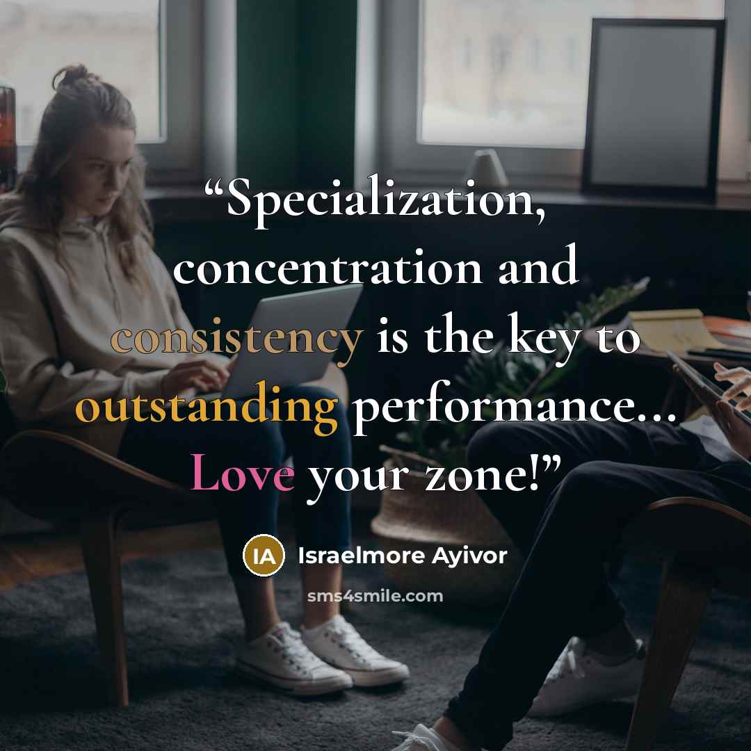 “Specialization, concentration and consistency is the key to outstanding performance... Love your zone!” quote by Israelmore Ayivor